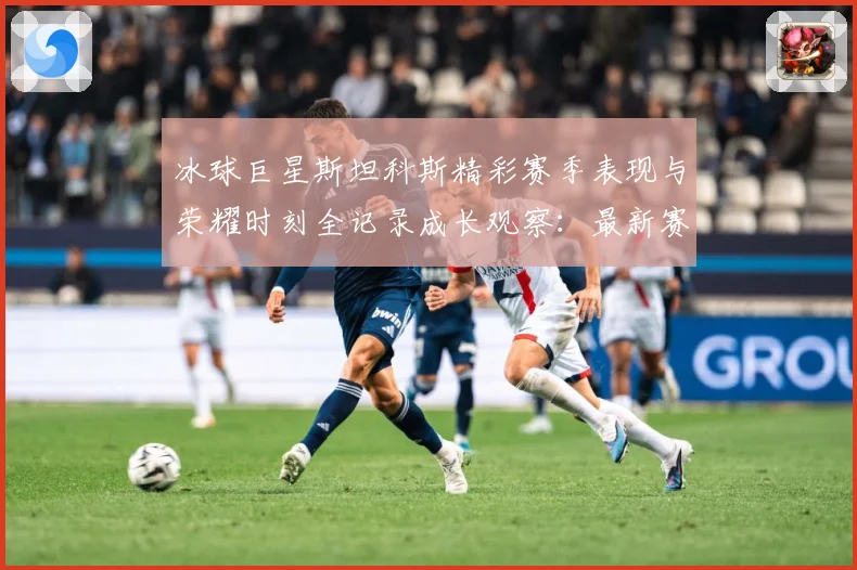 冰球巨星斯坦科斯精彩赛季表现与荣耀时刻全记录成长观察：最新赛事动态与深度分析