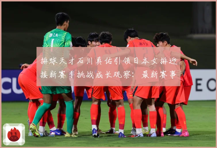 排球天才石川真佑引领日本女排迎接新赛季挑战成长观察：最新赛事动态与深度分析