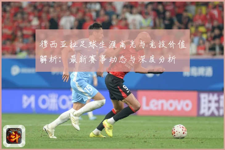穆西亚拉足球生涯高光与竞技价值解析：最新赛事动态与深度分析