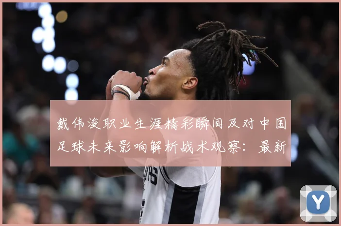 戴伟浚职业生涯精彩瞬间及对中国足球未来影响解析战术观察：最新赛事动态与深度分析