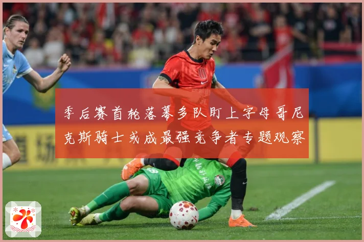 季后赛首轮落幕多队盯上字母哥尼克斯骑士或成最强竞争者专题观察：最新赛事动态与深度分析