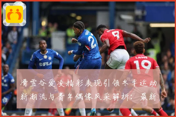 滑雪谷爱凌精彩表现引领冬季运动新潮流与青年偶像风采解析：最新赛事动态与深度分析