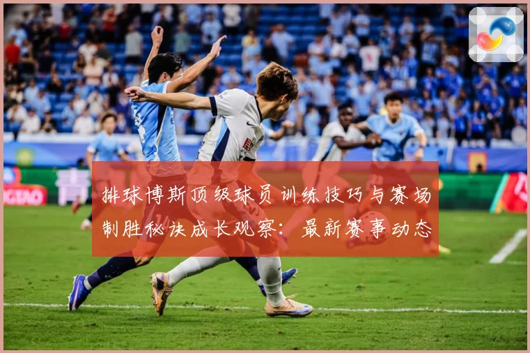 排球博斯顶级球员训练技巧与赛场制胜秘诀成长观察：最新赛事动态与深度分析