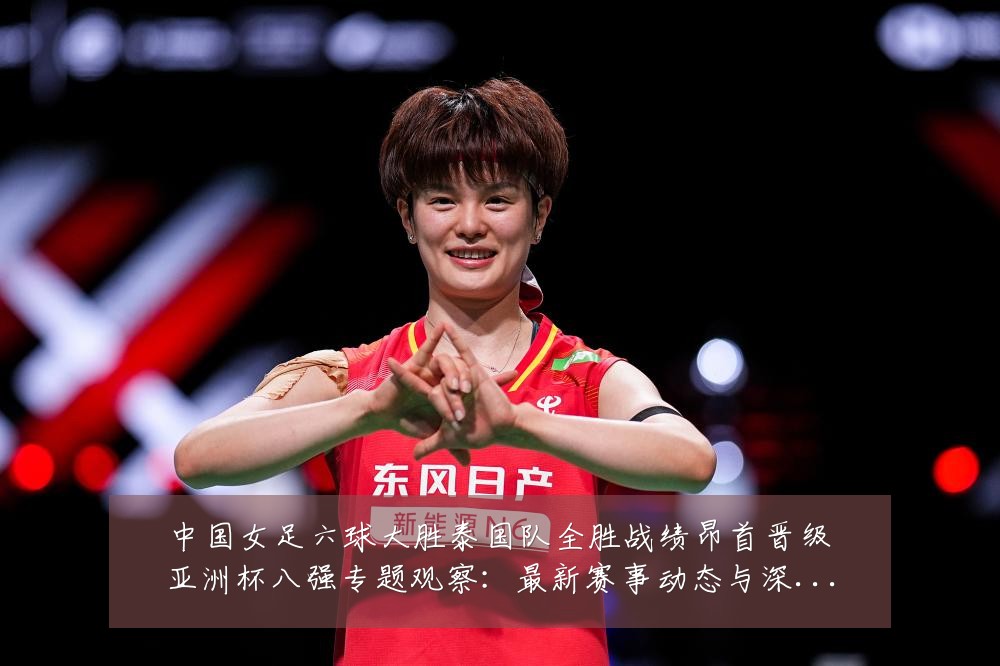 中国女足六球大胜泰国队全胜战绩昂首晋级亚洲杯八强专题观察:最新赛事动态与深度分析
