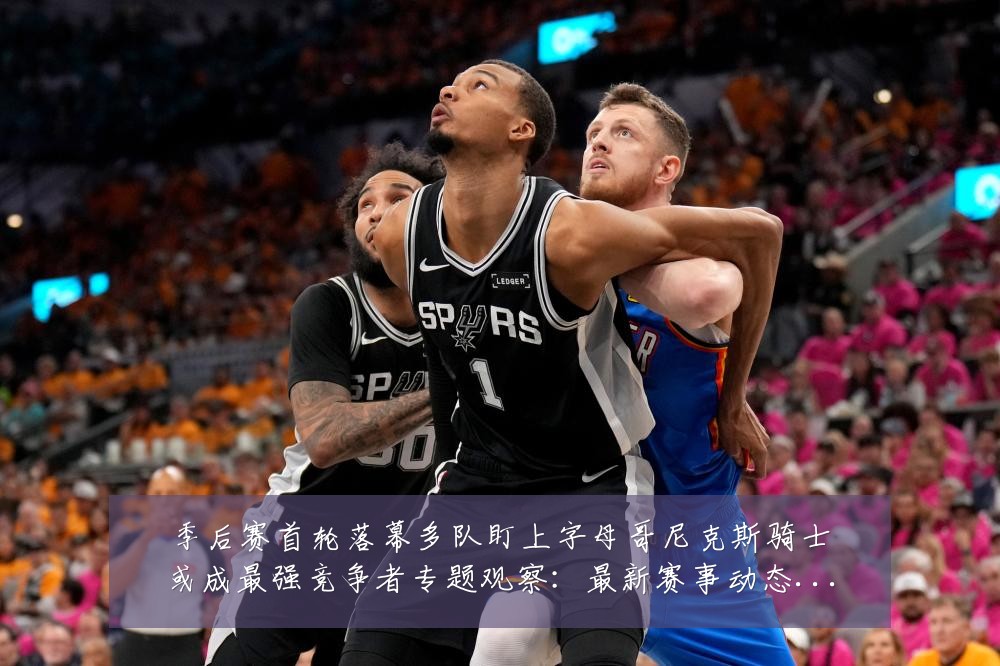 季后赛首轮落幕多队盯上字母哥尼克斯骑士或成最强竞争者专题观察:最新赛事动态与深度分析